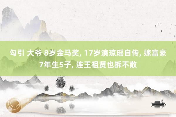 勾引 大爷 8岁金马奖， 17岁演琼瑶自传， 嫁富豪7年生5子， 连王祖贤也拆不散