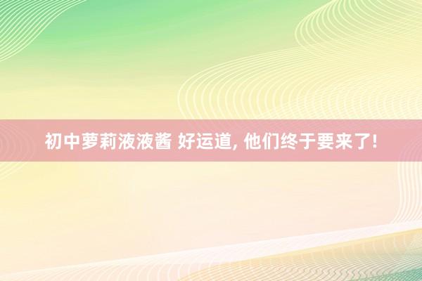 初中萝莉液液酱 好运道， 他们终于要来了!