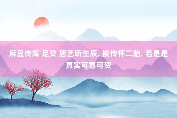 麻豆传媒 足交 唐艺昕生辰， 被传怀二胎， 若是是真实可喜可贺