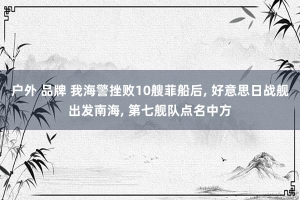户外 品牌 我海警挫败10艘菲船后， 好意思日战舰出发南海， 第七舰队点名中方