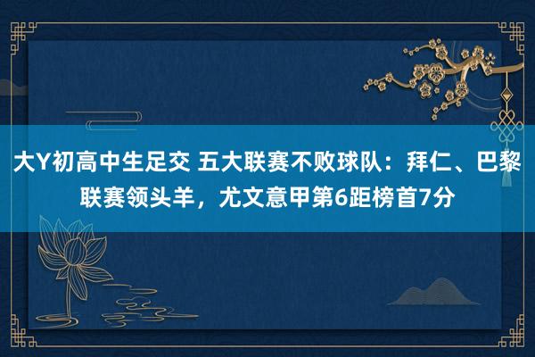 大Y初高中生足交 五大联赛不败球队：拜仁、巴黎联赛领头羊，尤文意甲第6距榜首7分