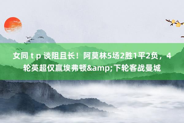 女同 t p 谈阻且长！阿莫林5场2胜1平2负，4轮英超仅赢埃弗顿&下轮客战曼城