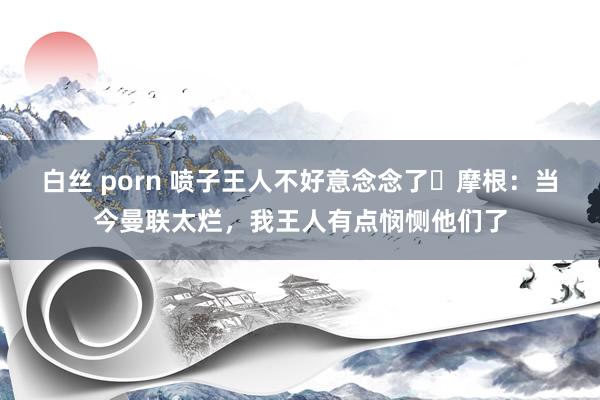 白丝 porn 喷子王人不好意念念了❓摩根：当今曼联太烂，我王人有点悯恻他们了