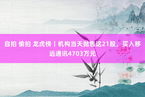 自拍 偷拍 龙虎榜丨机构当天抛售这21股，买入移远通讯4703万元