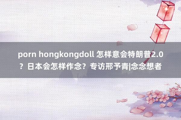 porn hongkongdoll 怎样意会特朗普2.0？日本会怎样作念？专访邢予青|念念想者