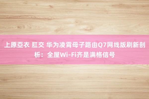 上原亞衣 肛交 华为凌霄母子路由Q7网线版刷新剖析：全屋Wi-Fi齐是满格信号
