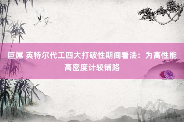 巨屌 英特尔代工四大打破性期间看法：为高性能高密度计较铺路