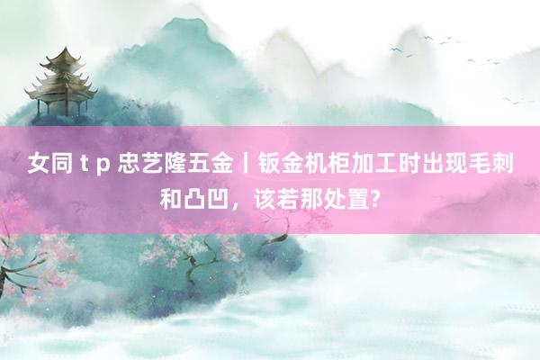 女同 t p 忠艺隆五金丨钣金机柜加工时出现毛刺和凸凹，该若那处置?