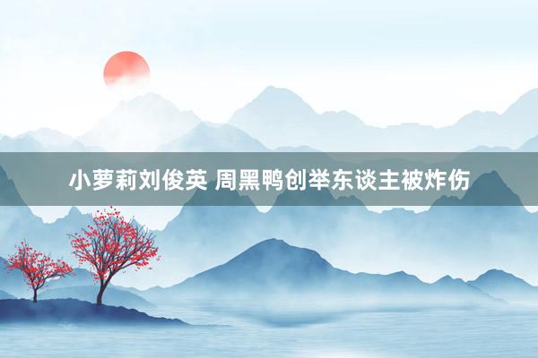 小萝莉刘俊英 周黑鸭创举东谈主被炸伤