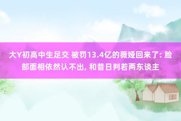 大Y初高中生足交 被罚13.4亿的薇娅回来了: 脸部面相依然认不出， 和昔日判若两东谈主
