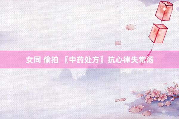 女同 偷拍 〖中药处方〗抗心律失常汤
