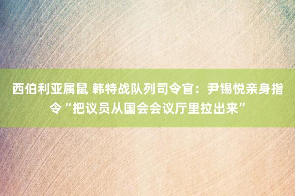 西伯利亚属鼠 韩特战队列司令官：尹锡悦亲身指令“把议员从国会会议厅里拉出来”