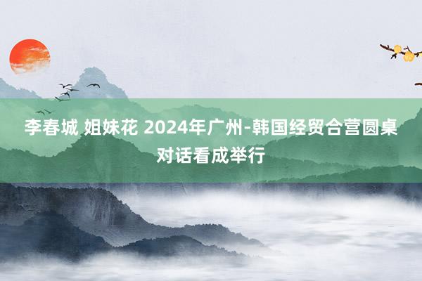 李春城 姐妹花 2024年广州-韩国经贸合营圆桌对话看成举行