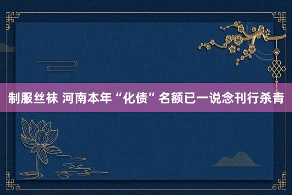 制服丝袜 河南本年“化债”名额已一说念刊行杀青