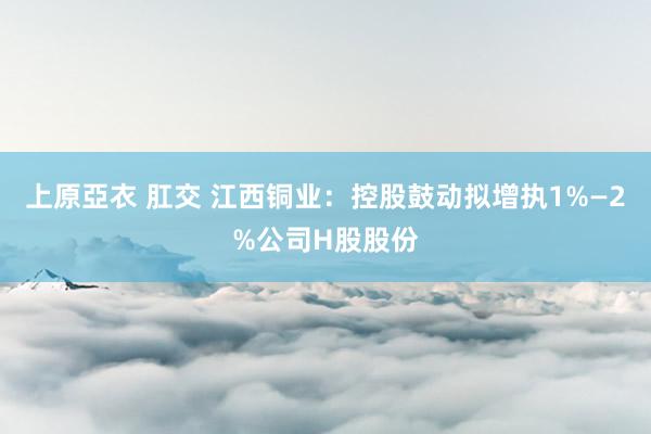 上原亞衣 肛交 江西铜业：控股鼓动拟增执1%—2%公司H股股份