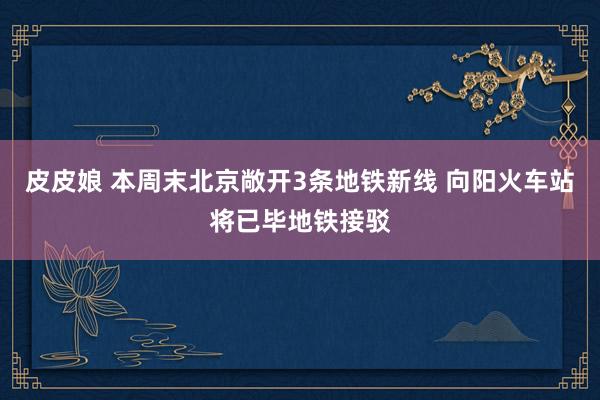皮皮娘 本周末北京敞开3条地铁新线 向阳火车站将已毕地铁接驳