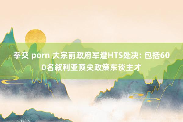 拳交 porn 大宗前政府军遭HTS处决: 包括600名叙利亚顶尖政策东谈主才