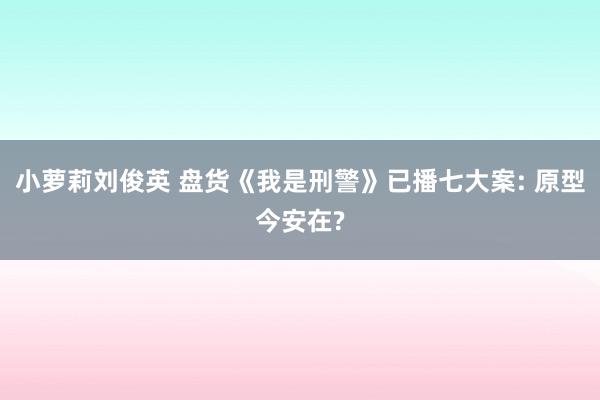 小萝莉刘俊英 盘货《我是刑警》已播七大案: 原型今安在?