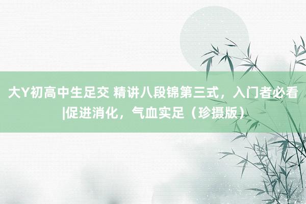 大Y初高中生足交 精讲八段锦第三式，入门者必看|促进消化，气血实足（珍摄版）