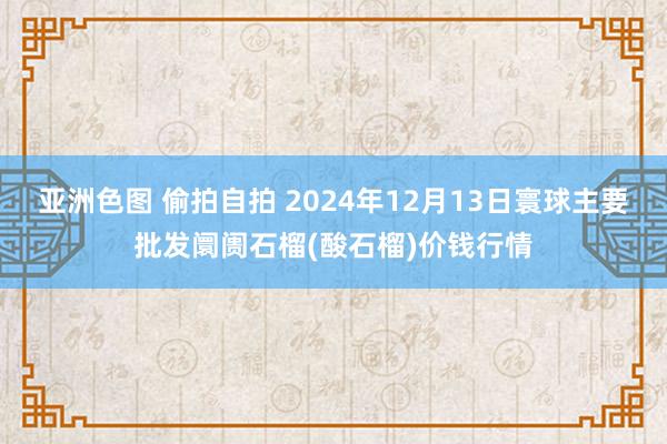 亚洲色图 偷拍自拍 2024年12月13日寰球主要批发阛阓石榴(酸石榴)价钱行情