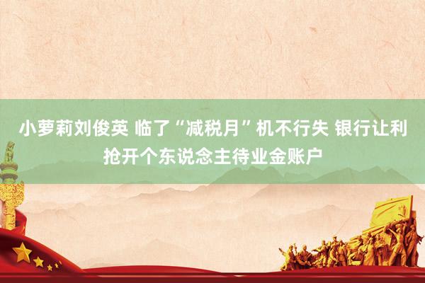 小萝莉刘俊英 临了“减税月”机不行失 银行让利抢开个东说念主待业金账户