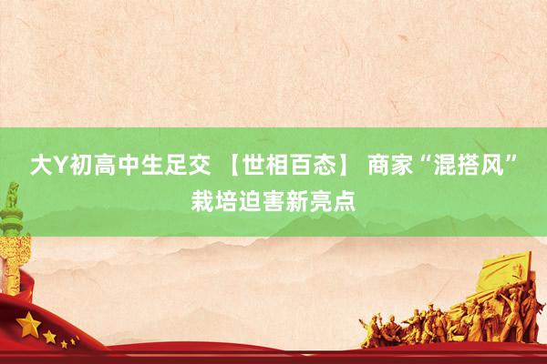 大Y初高中生足交 【世相百态】 商家“混搭风”栽培迫害新亮点