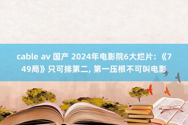 cable av 国产 2024年电影院6大烂片: 《749局》只可排第二， 第一压根不可叫电影