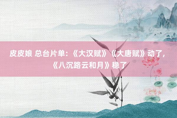 皮皮娘 总台片单: 《大汉赋》《大唐赋》动了， 《八沉路云和月》稳了