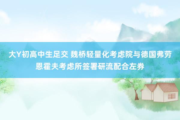 大Y初高中生足交 魏桥轻量化考虑院与德国弗劳恩霍夫考虑所签署研流配合左券