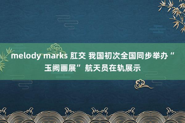 melody marks 肛交 我国初次全国同步举办“玉阙画展” 航天员在轨展示