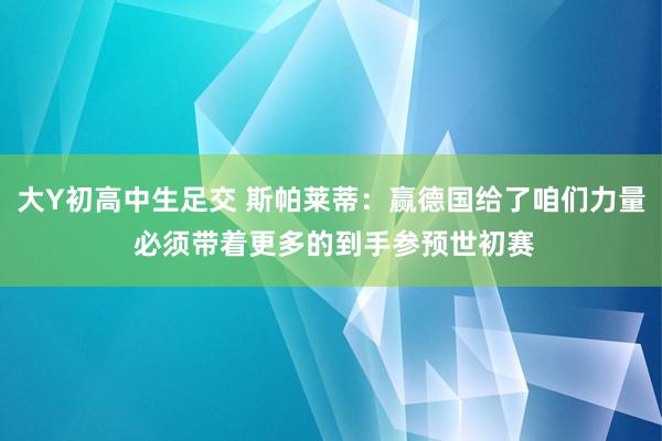 大Y初高中生足交 斯帕莱蒂：赢德国给了咱们力量 必须带着更多的到手参预世初赛