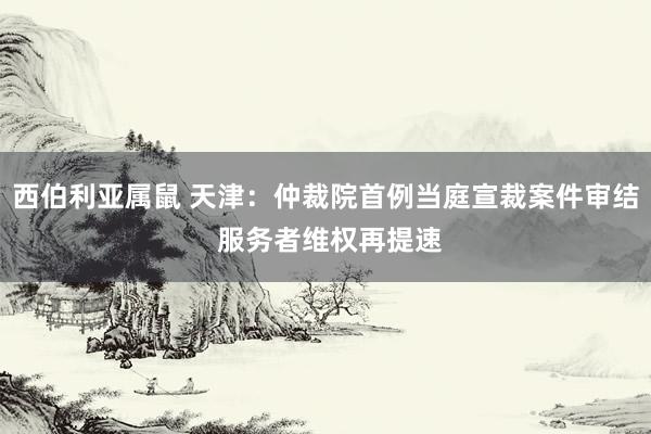 西伯利亚属鼠 天津：仲裁院首例当庭宣裁案件审结 服务者维权再提速