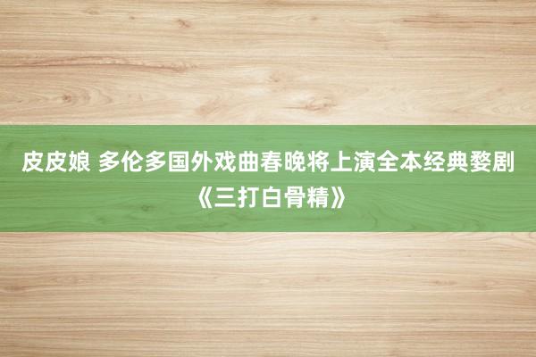 皮皮娘 多伦多国外戏曲春晚将上演全本经典婺剧《三打白骨精》
