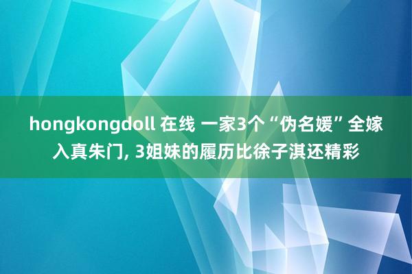 hongkongdoll 在线 一家3个“伪名媛”全嫁入真朱门， 3姐妹的履历比徐子淇还精彩