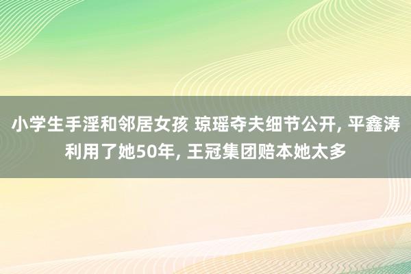 小学生手淫和邻居女孩 琼瑶夺夫细节公开， 平鑫涛利用了她50年， 王冠集团赔本她太多