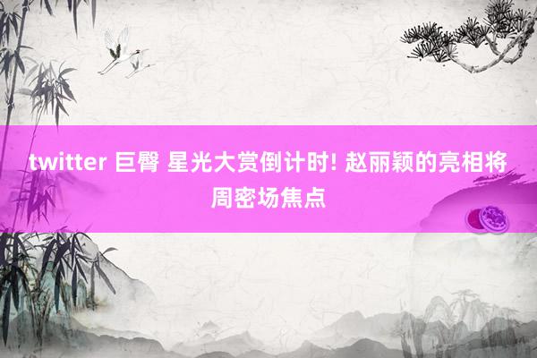 twitter 巨臀 星光大赏倒计时! 赵丽颖的亮相将周密场焦点