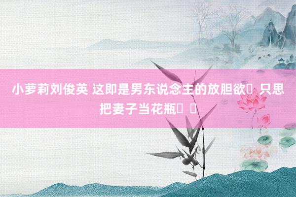 小萝莉刘俊英 这即是男东说念主的放胆欲❓只思把妻子当花瓶❗️