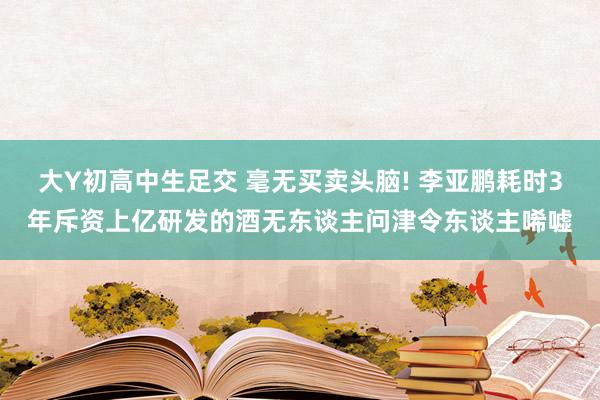 大Y初高中生足交 毫无买卖头脑! 李亚鹏耗时3年斥资上亿研发的酒无东谈主问津令东谈主唏嘘