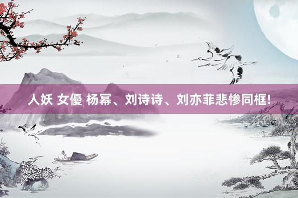 人妖 女優 杨幂、刘诗诗、刘亦菲悲惨同框!