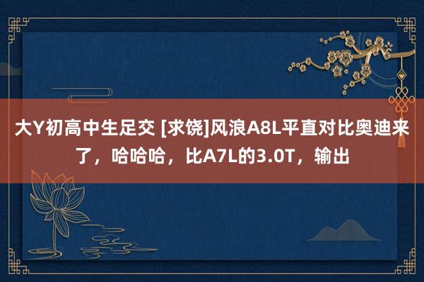 大Y初高中生足交 [求饶]风浪A8L平直对比奥迪来了，哈哈哈，比A7L的3.0T，输出