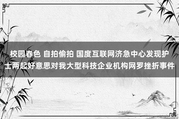 校园春色 自拍偷拍 国度互联网济急中心发现护士两起好意思对我大型科技企业机构网罗挫折事件