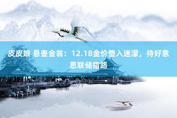 皮皮娘 悬壶金翁：12.18金价堕入迷濛，待好意思联储指路