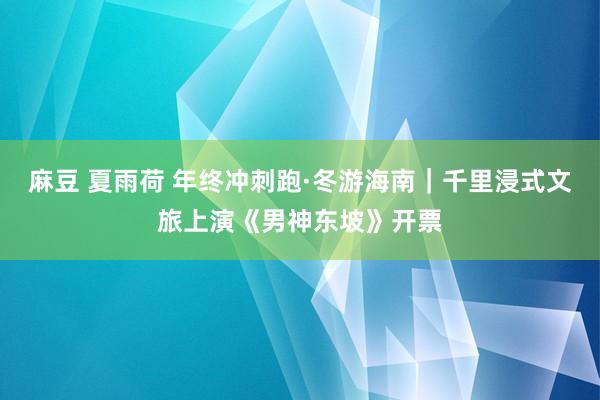 麻豆 夏雨荷 年终冲刺跑·冬游海南｜千里浸式文旅上演《男神东坡》开票