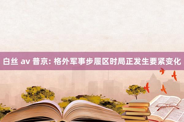 白丝 av 普京: 格外军事步履区时局正发生要紧变化