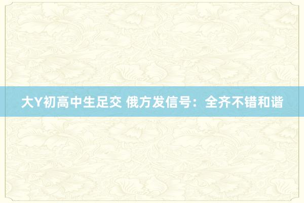 大Y初高中生足交 俄方发信号：全齐不错和谐