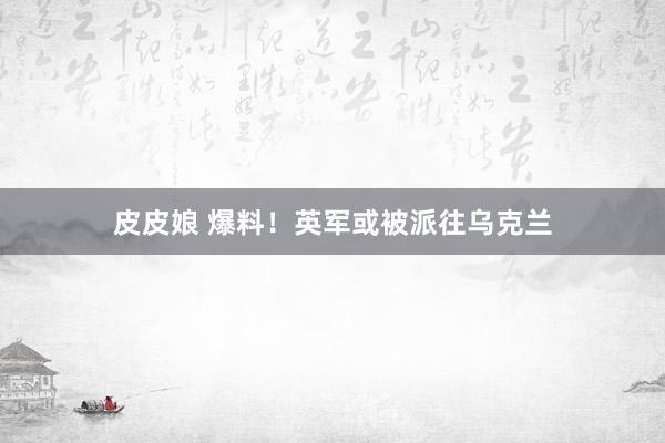 皮皮娘 爆料！英军或被派往乌克兰