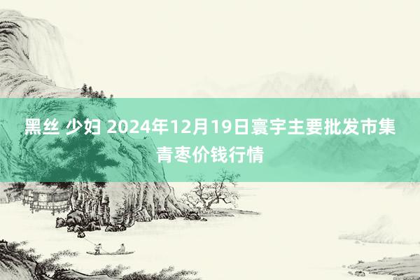 黑丝 少妇 2024年12月19日寰宇主要批发市集青枣价钱行情