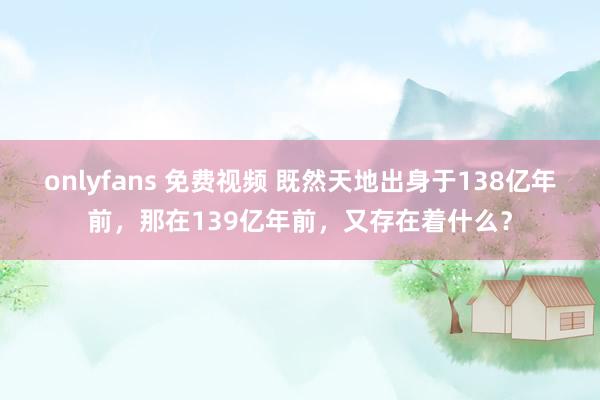 onlyfans 免费视频 既然天地出身于138亿年前，那在139亿年前，又存在着什么？