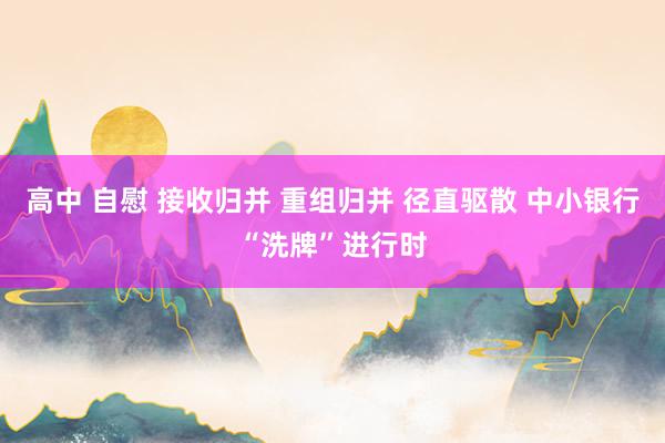高中 自慰 接收归并 重组归并 径直驱散 中小银行“洗牌”进行时