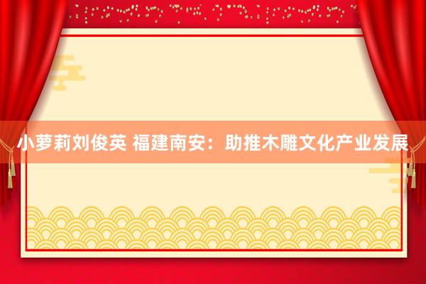 小萝莉刘俊英 福建南安：助推木雕文化产业发展